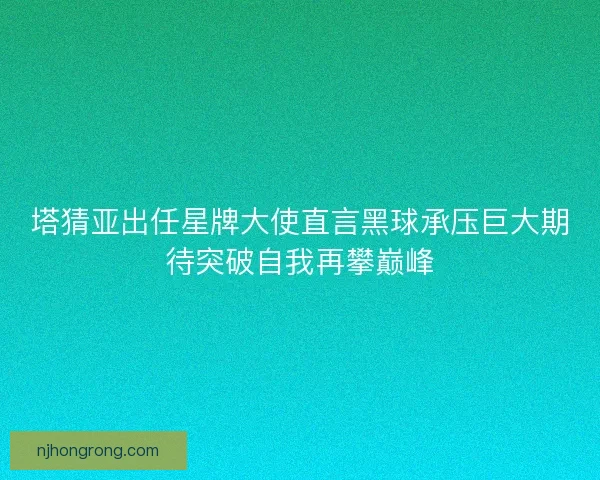 塔猜亚出任星牌大使直言黑球承压巨大期待突破自我再攀巅峰